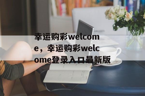 幸运购彩welcome，幸运购彩welcome登录入口最新版