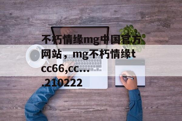 不朽情缘mg中国官方网站，mg不朽情缘tcc66,cc....210222